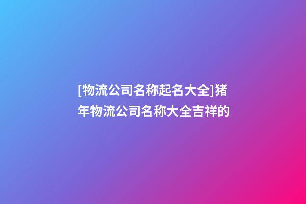 [物流公司名称起名大全]猪年物流公司名称大全吉祥的-第1张-公司起名-玄机派
